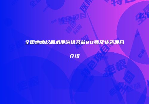 全国疤痕松解术医院排名前20强及特色项目介绍