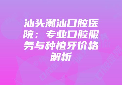 汕头潮汕口腔医院：专业口腔服务与种植牙价格解析