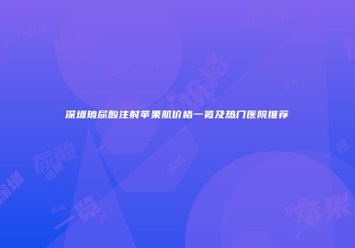 深圳玻尿酸注射苹果肌价格一览及热门医院推荐