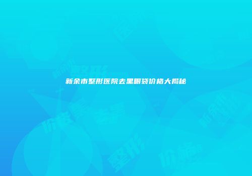 新余市整形医院去黑眼袋价格大揭秘