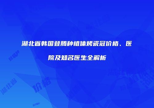 湖北省韩国登腾种植体烤瓷冠价格、医院及知名医生全解析