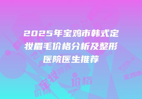 2025年宝鸡市韩式定妆眉毛价格分析及整形医院医生推荐