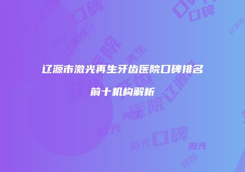 辽源市激光再生牙齿医院口碑排名前十机构解析