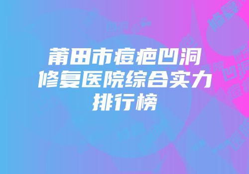 莆田市痘疤凹洞修复医院综合实力排行榜