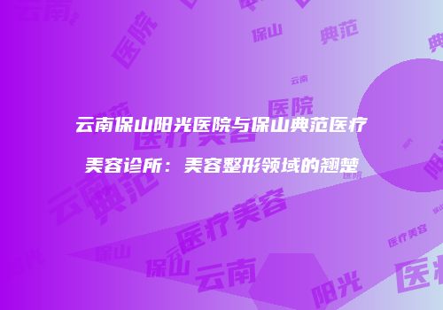 云南保山阳光医院与保山典范医疗美容诊所：美容整形领域的翘楚