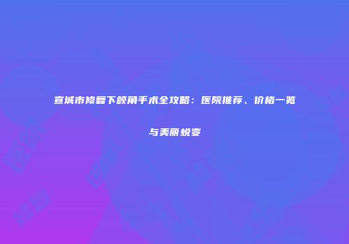 宣城市修复下颌角手术全攻略：医院推荐、价格一览与美丽蜕变