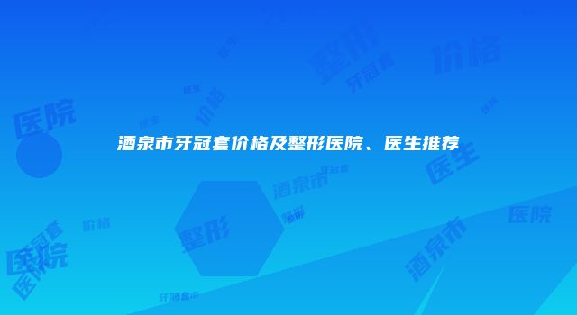 酒泉市牙冠套价格及整形医院、医生推荐