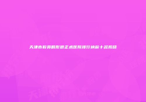 天津市鞍鼻畸形矫正术医院排行榜前十名揭晓