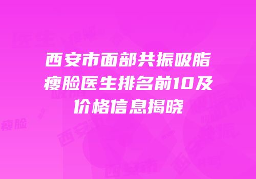 西安市面部共振吸脂瘦脸医生排名前10及价格信息揭晓