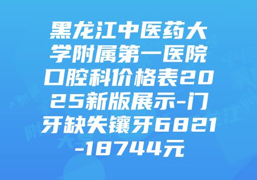 黑龙江中医药大学附属第一医院口腔科价格表2025新版展示-门牙缺失镶牙6821-18744元