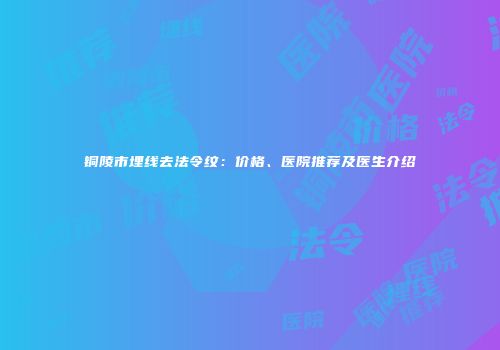 铜陵市埋线去法令纹：价格、医院推荐及医生介绍