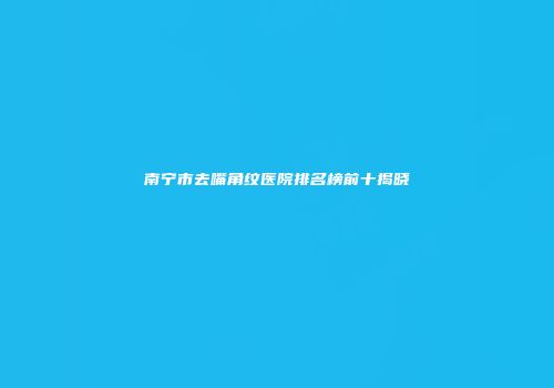南宁市去嘴角纹医院排名榜前十揭晓