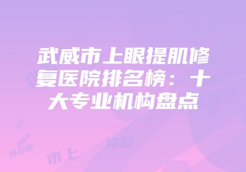 武威市上眼提肌修复医院排名榜：十大专业机构盘点