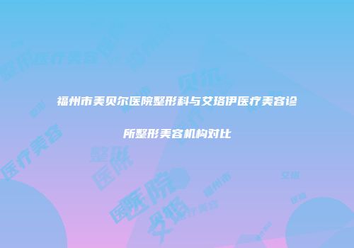 福州市美贝尔医院整形科与艾珞伊医疗美容诊所整形美容机构对比