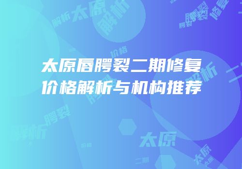 太原唇腭裂二期修复价格解析与机构推荐