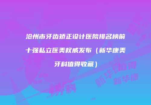 沧州市牙齿矫正设计医院排名榜前十强私立医美权威发布（新华康美牙科值得收藏）