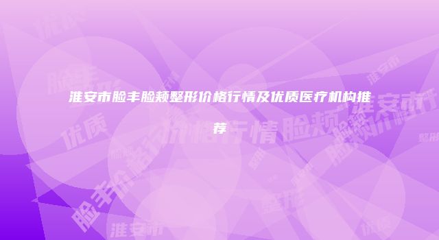 淮安市脸丰脸颊整形价格行情及优质医疗机构推荐