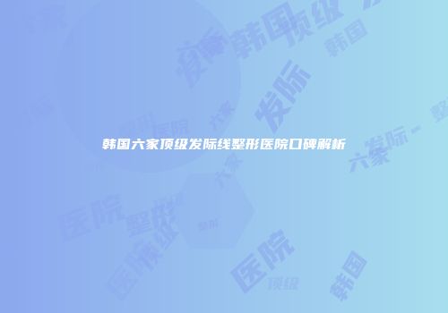 韩国六家顶级发际线整形医院口碑解析