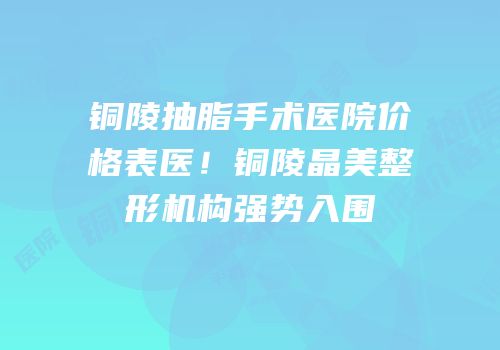 铜陵抽脂手术医院价格表医！铜陵晶美整形机构强势入围