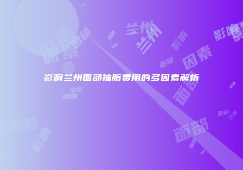 影响兰州面部抽脂费用的多因素解析