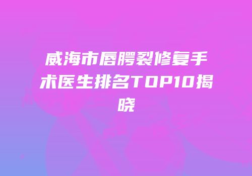 威海市唇腭裂修复手术医生排名TOP10揭晓