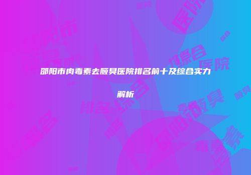 邵阳市肉毒素去腋臭医院排名前十及综合实力解析