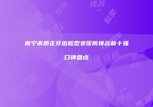 南宁市矫正牙齿脸型变医院排名前十强口碑盘点
