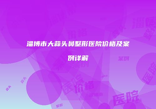 淄博市大蒜头鼻整形医院价格及案例详解
