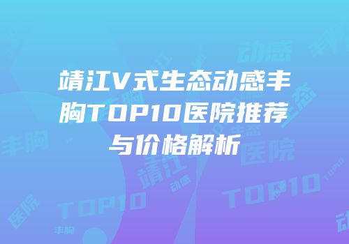 靖江V式生态动感丰胸TOP10医院推荐与价格解析