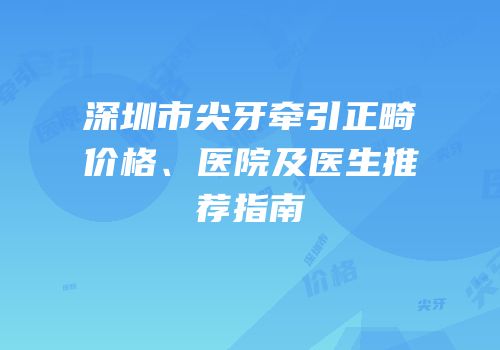 深圳市尖牙牵引正畸价格、医院及医生推荐指南