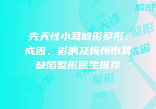 先天性小耳畸形整形：成因、影响及梅州市耳缺陷整形医生推荐