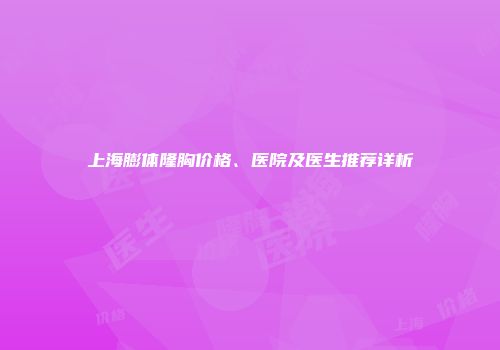 上海膨体隆胸价格、医院及医生推荐详析