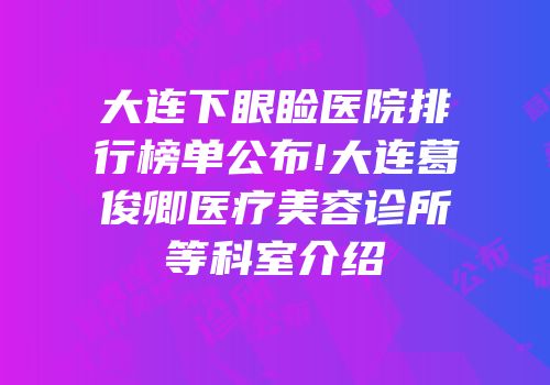 大连下眼睑医院排行榜单公布!大连葛俊卿医疗美容诊所等科室介绍