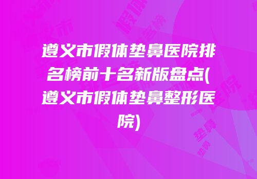 遵义市假体垫鼻医院排名榜前十名新版盘点(遵义市假体垫鼻整形医院)
