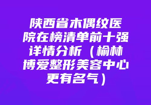 陕西省木偶纹医院在榜清单前十强详情分析（榆林博爱整形美容中心更有名气）