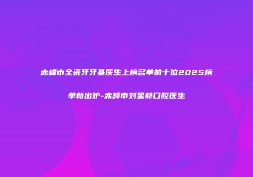赤峰市全瓷牙牙基医生上榜名单前十位2025榜单新出炉-赤峰市刘星赫口腔医生