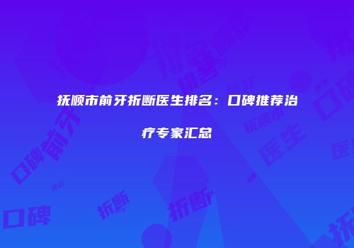 抚顺市前牙折断医生排名：口碑推荐治疗专家汇总