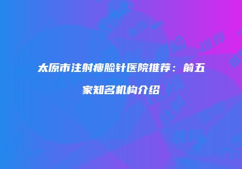 太原市注射瘦脸针医院推荐：前五家知名机构介绍