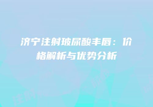 济宁注射玻尿酸丰唇：价格解析与优势分析