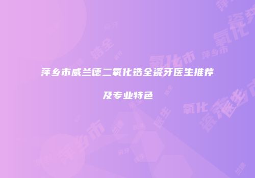 萍乡市威兰德二氧化锆全瓷牙医生推荐及专业特色