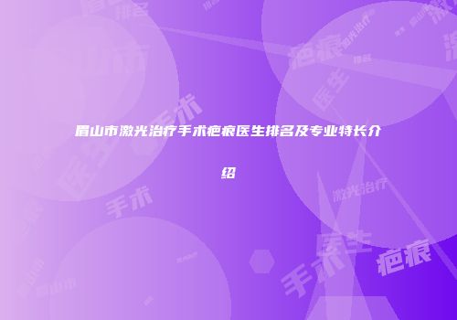 眉山市激光治疗手术疤痕医生排名及专业特长介绍