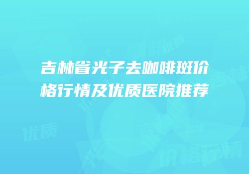 吉林省光子去咖啡斑价格行情及优质医院推荐
