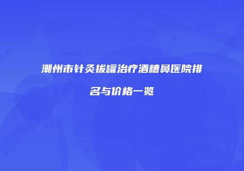潮州市针灸拔罐治疗酒糟鼻医院排名与价格一览