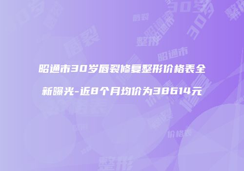 昭通市30岁唇裂修复整形价格表全新曝光-近8个月均价为38614元