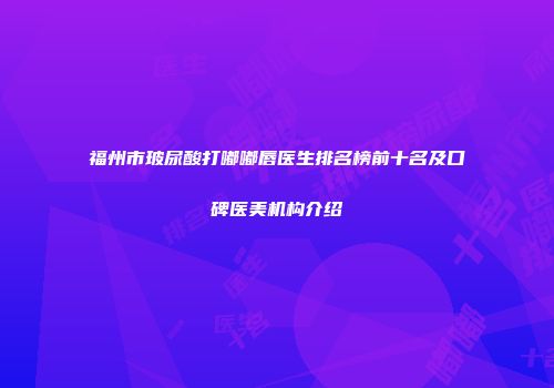 福州市玻尿酸打嘟嘟唇医生排名榜前十名及口碑医美机构介绍