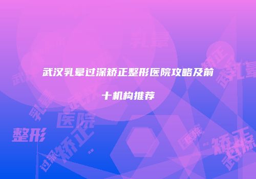 武汉乳晕过深矫正整形医院攻略及前十机构推荐