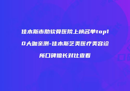 佳木斯市肋软骨医院上榜名单top10大咖亲测-佳木斯艺美医疗美容诊所口碑擅长对比查看