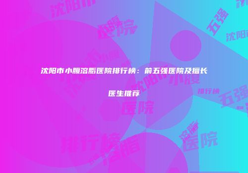 沈阳市小腹溶脂医院排行榜：前五强医院及擅长医生推荐