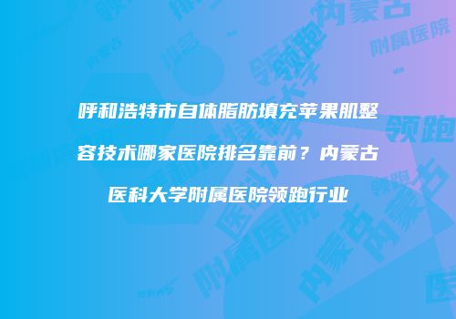 呼和浩特市自体脂肪填充苹果肌整容技术哪家医院排名靠前？内蒙古医科大学附属医院领跑行业