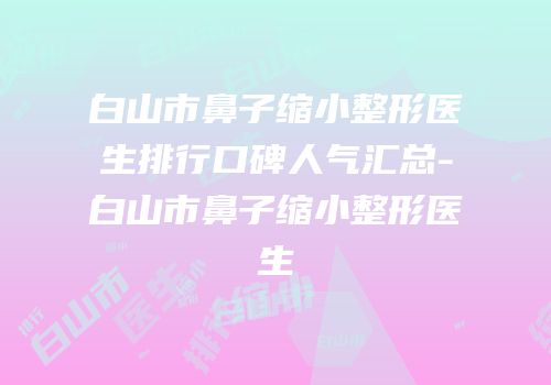 白山市鼻子缩小整形医生排行口碑人气汇总-白山市鼻子缩小整形医生